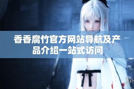 香香腐竹官方网站导航及产品介绍一站式访问