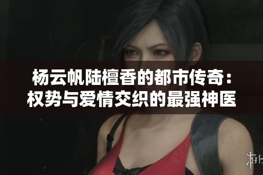 杨云帆陆檀香的都市传奇：权势与爱情交织的最强神医生活