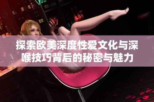 探索欧美深度性爱文化与深喉技巧背后的秘密与魅力