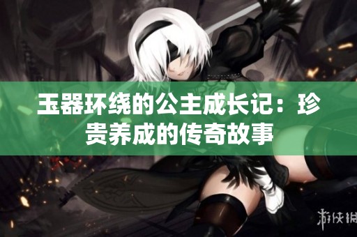玉器环绕的公主成长记：珍贵养成的传奇故事