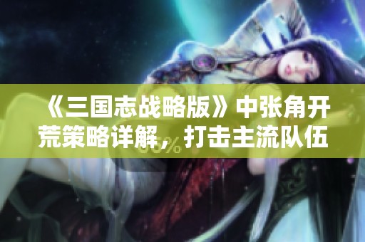 《三国志战略版》中张角开荒策略详解，打击主流队伍的方法与技巧