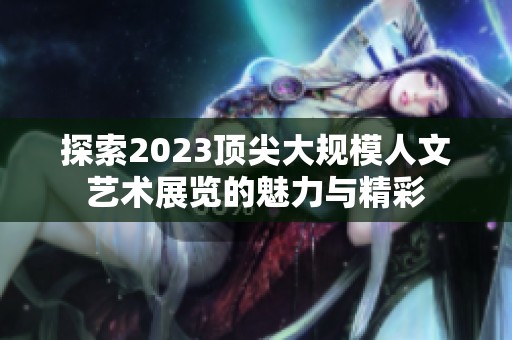 探索2023顶尖大规模人文艺术展览的魅力与精彩