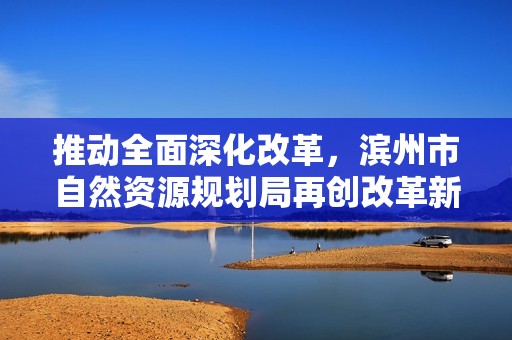 推动全面深化改革，滨州市自然资源规划局再创改革新局面
