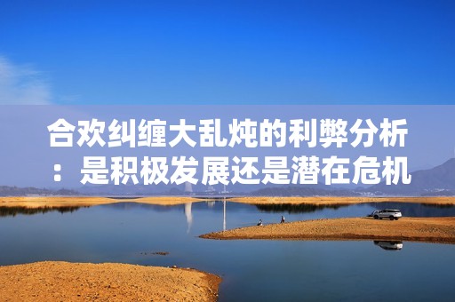 合欢纠缠大乱炖的利弊分析：是积极发展还是潜在危机