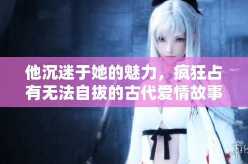 他沉迷于她的魅力，疯狂占有无法自拔的古代爱情故事