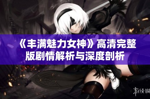 《丰满魅力女神》高清完整版剧情解析与深度剖析