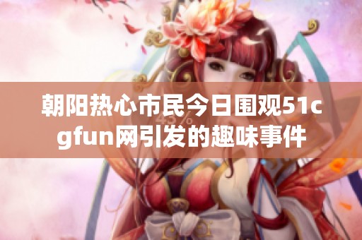 朝阳热心市民今日围观51cgfun网引发的趣味事件