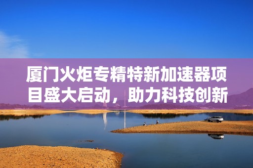 厦门火炬专精特新加速器项目盛大启动，助力科技创新发展