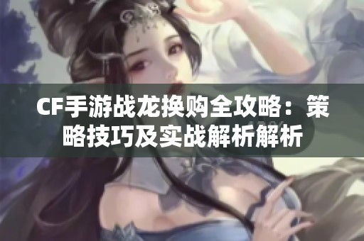 CF手游战龙换购全攻略：策略技巧及实战解析解析