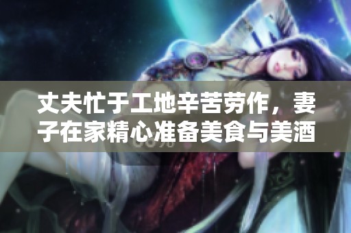 丈夫忙于工地辛苦劳作，妻子在家精心准备美食与美酒