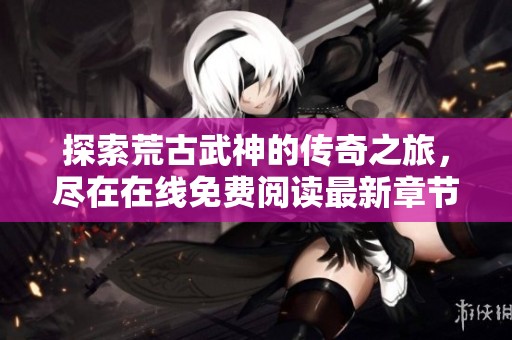 探索荒古武神的传奇之旅，尽在在线免费阅读最新章节