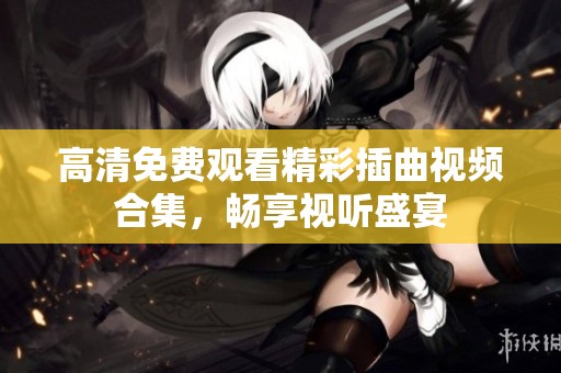 高清免费观看精彩插曲视频合集，畅享视听盛宴
