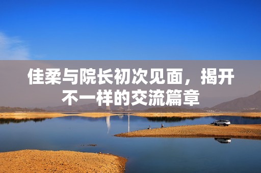 佳柔与院长初次见面，揭开不一样的交流篇章