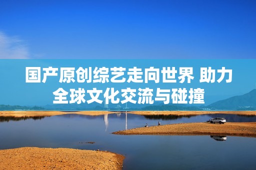 国产原创综艺走向世界 助力全球文化交流与碰撞