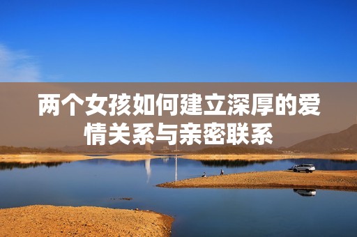 两个女孩如何建立深厚的爱情关系与亲密联系