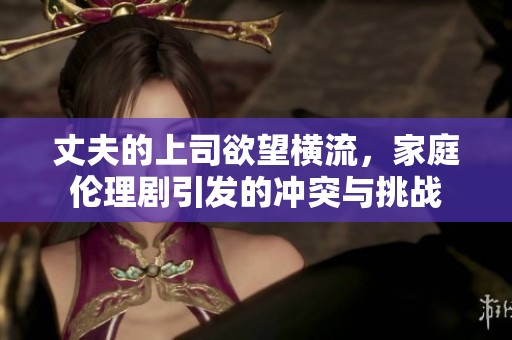 丈夫的上司欲望横流，家庭伦理剧引发的冲突与挑战