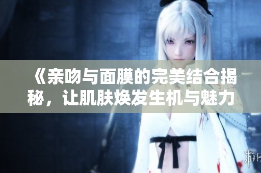 《亲吻与面膜的完美结合揭秘，让肌肤焕发生机与魅力》