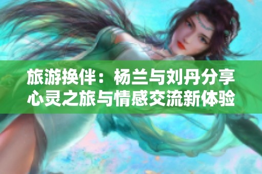 旅游换伴：杨兰与刘丹分享心灵之旅与情感交流新体验
