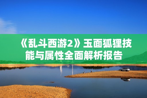《乱斗西游2》玉面狐狸技能与属性全面解析报告