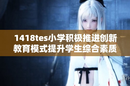 1418tes小学积极推进创新教育模式提升学生综合素质