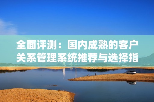 全面评测：国内成熟的客户关系管理系统推荐与选择指南