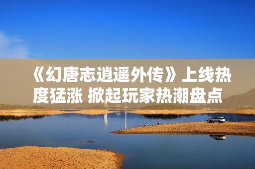 《幻唐志逍遥外传》上线热度猛涨 掀起玩家热潮盘点