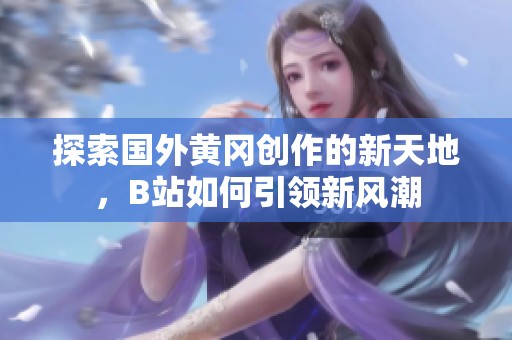 探索国外黄冈创作的新天地，B站如何引领新风潮