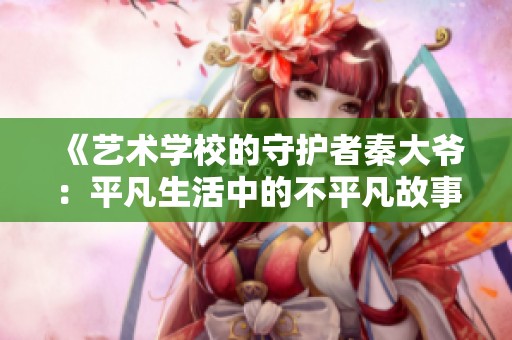 《艺术学校的守护者秦大爷：平凡生活中的不平凡故事》