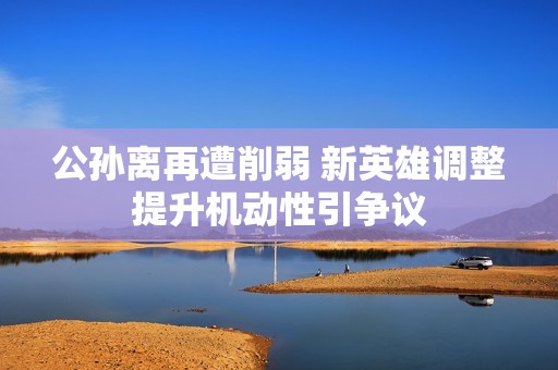 公孙离再遭削弱 新英雄调整提升机动性引争议
