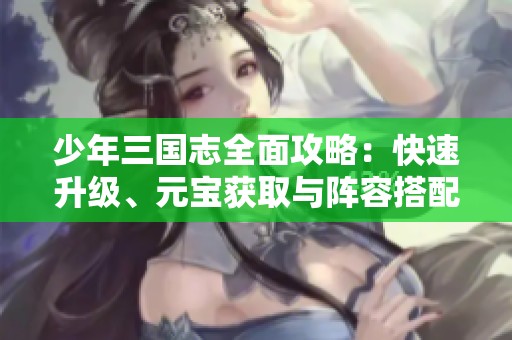 少年三国志全面攻略：快速升级、元宝获取与阵容搭配技巧解析