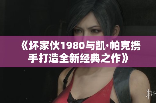 《坏家伙1980与凯·帕克携手打造全新经典之作》