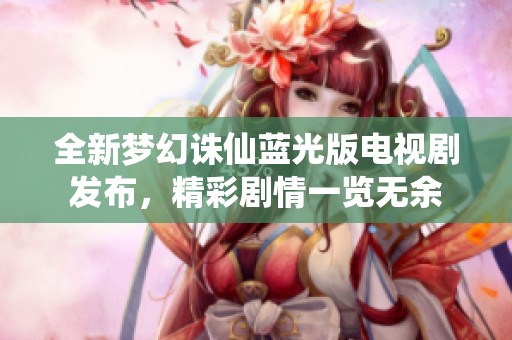 全新梦幻诛仙蓝光版电视剧发布，精彩剧情一览无余