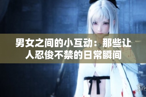 男女之间的小互动：那些让人忍俊不禁的日常瞬间
