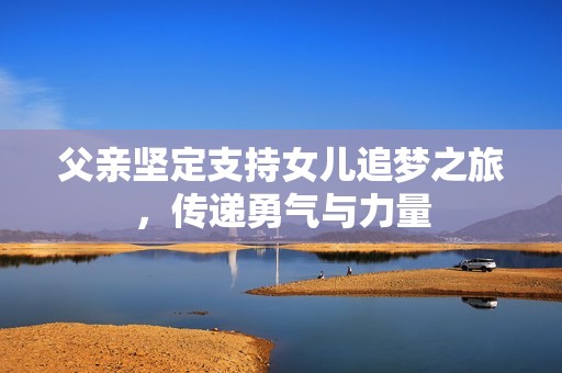 父亲坚定支持女儿追梦之旅，传递勇气与力量