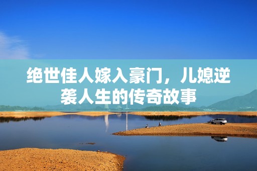 绝世佳人嫁入豪门，儿媳逆袭人生的传奇故事
