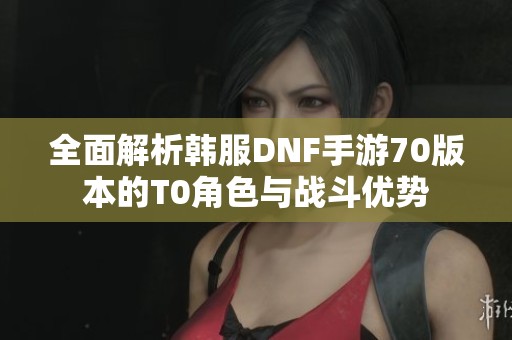 全面解析韩服DNF手游70版本的T0角色与战斗优势