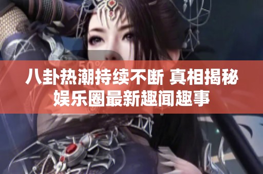 八卦热潮持续不断 真相揭秘娱乐圈最新趣闻趣事
