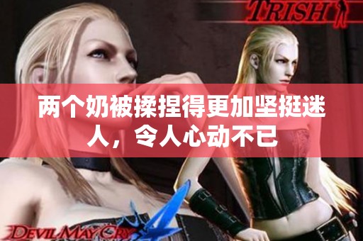 两个奶被揉捏得更加坚挺迷人，令人心动不已
