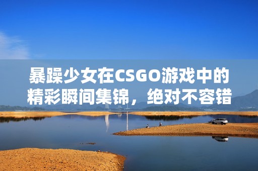 暴躁少女在CSGO游戏中的精彩瞬间集锦，绝对不容错过！
