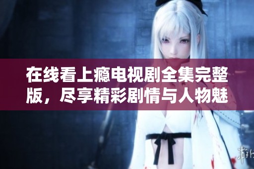 在线看上瘾电视剧全集完整版，尽享精彩剧情与人物魅力