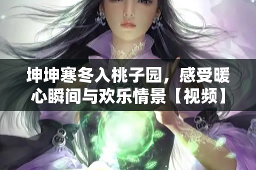 坤坤寒冬入桃子园，感受暖心瞬间与欢乐情景【视频】