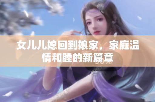 女儿儿媳回到娘家，家庭温情和睦的新篇章