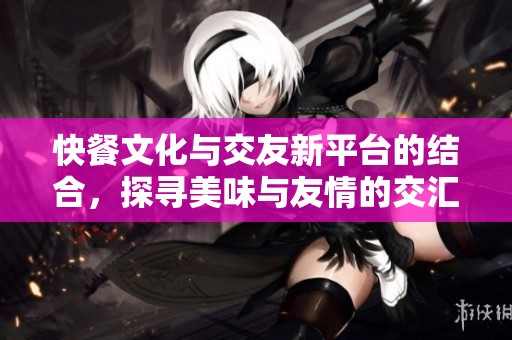快餐文化与交友新平台的结合，探寻美味与友情的交汇点