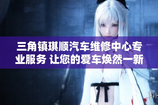 三角镇琪顺汽车维修中心专业服务 让您的爱车焕然一新