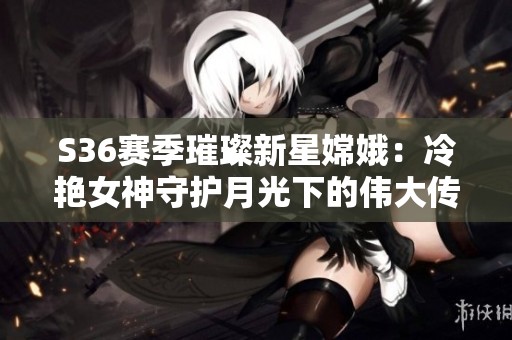 S36赛季璀璨新星嫦娥：冷艳女神守护月光下的伟大传奇