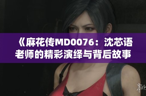 《麻花传MD0076：沈芯语老师的精彩演绎与背后故事》