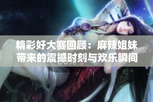 精彩好大赛回顾：麻辣姐妹带来的震撼时刻与欢乐瞬间
