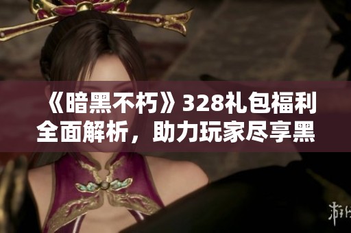 《暗黑不朽》328礼包福利全面解析，助力玩家尽享黑暗冒险之旅