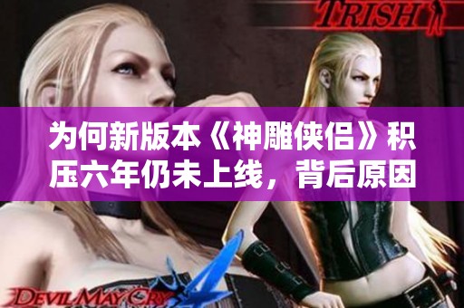 为何新版本《神雕侠侣》积压六年仍未上线，背后原因揭密