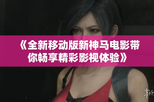 《全新移动版新神马电影带你畅享精彩影视体验》